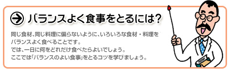 バランスよく食事をとるには？：同じ食材、同じ料理に偏らないように、いろいろな食材・料理をバランスよく食べることです。では、一日に何をどれだけ食べたらよいでしょう。ここでは「バランスのよい食事」をとるコツを学びましょう。