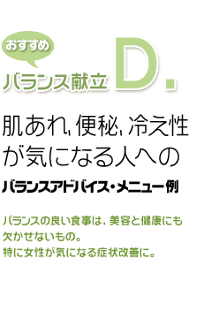 おすすめバランス献立D.肌あれ、便秘、冷え性が気になる人へのバランスアドバイス・メニュー例バランスの良い食事は、美容と健康にも欠かせないもの。特に女性が気になる症状改善に。