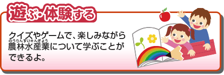 遊ぶ・体験する　クイズやゲームで、楽しみながら農林水産業について学ぶことができるよ。