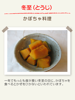 冬至(とうじ) かぼちゃ料理:一年でもっとも夜が長い冬至の日に、かぼちゃを食べるとかぜをひかないといわれています。