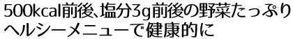 500kcal前後、塩分3g前後の野菜たっぷりヘルシーメニューで健康的に