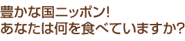 豊かな国ニッポンあなたは何を食べていますか