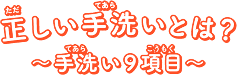 正（ただ）しい手洗（てあら）いとは？ ～手洗（てあら）い９項目（こうもく）～