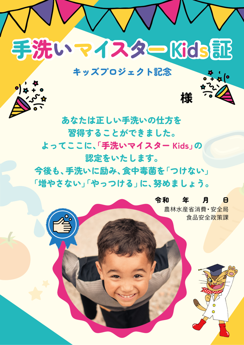 手洗いマイスターKids証　キッズプロジェクト記念　あなたは正しい手洗いの仕方を習得することができました。よってここに、「手洗いマイスターKids」の認定をいたします。今後も、手洗いに励み、食中毒菌を「つけない」「増やさない」「やっつける」に、努めましょう。令和　年　月　日　農林水産省消費・安全局食品安全政策課