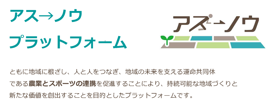 アスノウプラットフォームとは、ともに地域に根ざし、人と人とをつなぎ、地域の未来を支える運命共同体である農業とスポーツの連携を促進することにより、持続可能な地域づくりと新たな価値を創出することを目的としたプラットフォームです。