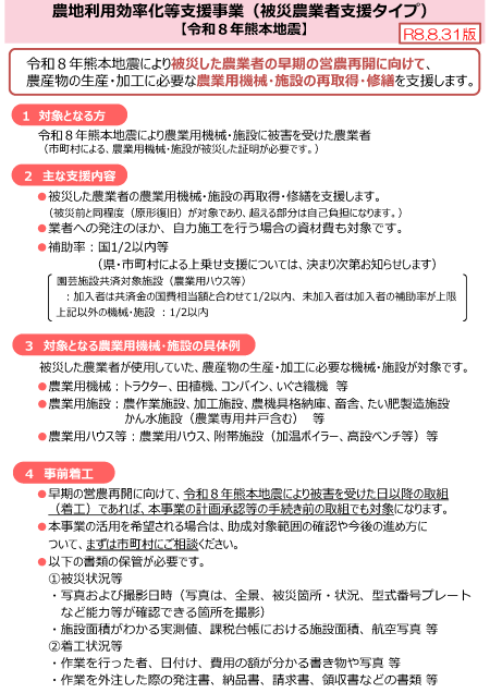 パンフレットの内容 農地利用効率化等支援事業（被災農業者支援タイプ） 【令和８年熊本地震】 令和８年熊本地震により被災した農業者の早期の営農再開に向けて、農産物の生産・加工に必要な農業用機械・施設の再取得・修繕を支援します。 １　対象となる方 令和８年熊本地震により農業用機械・施設に被害を受けた農業者 （市町村による、農業用機械・施設が被災した証明が必要です。） ２　主な支援内容 被災した農業者の農業用機械・施設の再取得・修繕を支援します。 業者への発注のほか、自力施工を行う場合の資材費も対象です。 補助率　二分の一以内等 ３　対象となる農業用機械・施設の具体例 被災した農業者が使用していた、農産物の生産・加工に必要な機械・施設が対象です。 農業用機械：トラクター、田植機、コンバイン、いぐさ織機　等 農業用施設：農作業施設、加工施設、農機具格納庫、畜舎、たい肥製造施設かん水施設（農業専用井戸含む）　等 農業用ハウス等：農業用ハウス、附帯施設（加温ボイラー、高設ベンチ等）等 ４　事前着工 早期の営農再開に向けて、令和８年熊本地震により被害を受けた日以降の取組（着工）であれば、本事業の計画承認等の手続き前の取組でも対象になります。 本事業の活用を希望される場合は、助成対象範囲の確認や今後の進め方について、まずは市町村にご相談ください。 以下の書類の保管が必要です。 ①被災状況等 写真および撮影日時（写真は、全景、被災箇所・状況、型式番号プレートなど能力等が確認できる箇所を撮影） 施設面積がわかる実測値、課税台帳における施設面積、航空写真 等 ②着工状況等 作業を行った者、日付け、費用の額が分かる書き物や写真 等 作業を外注した際の発注書、納品書、請求書、領収書などの書類 等