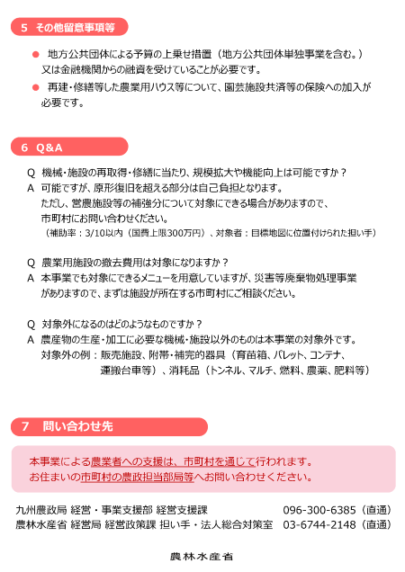 パンフレットの内容 ５　その他留意事項等 地方公共団体による予算の上乗せ措置（地方公共団体単独事業を含む。）又は金融機関からの融資を受けていることが必要です。 再建・修繕等した農業用ハウス等について、園芸施設共済等の保険への加入が必要です。 ６　Q＆A Q　機械・施設の再取得・修繕に当たり、規模拡大や機能向上は可能ですか？ A　可能ですが、原形復旧を超える部分は自己負担となります。 ただし、営農施設等の補強分について対象にできる場合がありますので、 市町村にお問い合わせください。 Q　農業用施設の撤去費用は対象になりますか？ A　本事業でも対象にできるメニューを用意していますが、災害等廃棄物処理事業がありますので、まずは施設が所在する市町村にご相談ください。 Q　対象外になるのはどのようなものですか？ A　農産物の生産・加工に必要な機械・施設以外のものは本事業の対象外です。 対象外の例：販売施設、附帯・補完的器具（育苗箱、パレット、コンテナ、運搬台車等）、消耗品（トンネル、マルチ、燃料、農薬、肥料等） ７　問い合わせ先 　本事業による農業者への支援は、市町村を通じて行われます。 　お住まいの市町村の農政担当部局等へお問い合わせください。 九州農政局 経営・支援事業部 経営支援課　　　　　　　 096 300 6385 農林水産省 経営局 経営政策課 担い手・法人総合対策室　03 6744 2148