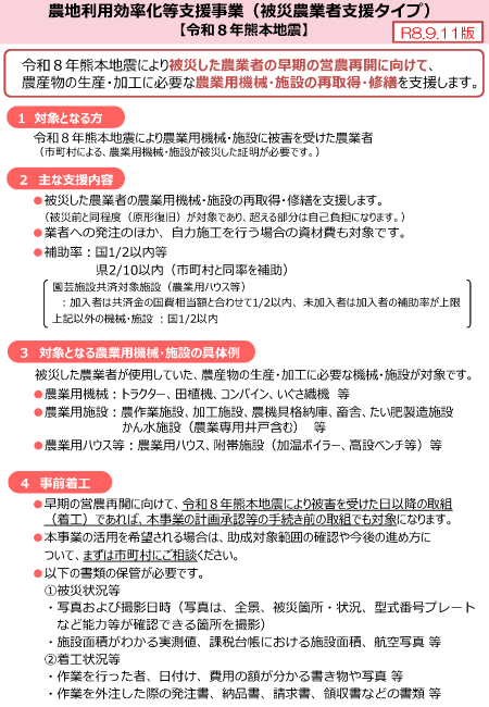 パンフレットの内容 農地利用効率化等支援事業(被災農業者支援タイプ)【令和8年熊本地震】令和8年熊本地震により被災した農業者の早期の営農再開に向けて、農産物の生産・加工に必要な農業用機械・施設の再取得・修繕を支援します。1対象となる方 令和8年熊本地震により農業用機械・施設に被害を受けた農業者(市町村による、農業用機械・施設が被災した証明が必要です。)2主な支援内容 被災した農業者の農業用機械・施設の再取得・修繕を支援します。業者への発注のほか、自力施工を行う場合の資材費も対象です。補助率二分の一以内等 3対象となる農業用機械・施設の具体例 被災した農業者が使用していた、農産物の生産・加工に必要な機械・施設が対象です。農業用機械:トラクター、田植機、コンバイン、いぐさ織機等 農業用施設:農作業施設、加工施設、農機具格納庫、畜舎、たい肥製造施設かん水施設(農業専用井戸含む)等 農業用ハウス等:農業用ハウス、附帯施設(加温ボイラー、高設ベンチ等)等 4事前着工 早期の営農再開に向けて、令和8年熊本地震により被害を受けた日以降の取組(着工)であれば、本事業の計画承認等の手続き前の取組でも対象になります。 本事業の活用を希望される場合は、助成対象範囲の確認や今後の進め方について、まずは市町村にご相談ください。以下の書類の保管が必要です。①被災状況等 写真および撮影日時(写真は、全景、被災箇所・状況、型式番号プレートなど能力等が確認できる箇所を撮影) 施設面積がわかる実測値、課税台帳における施設面積、航空写真等②着工状況等 作業を行った者、日付け、費用の額が分かる書き物や写真 等作業を外注した際の発注書、納品書、請求書、領収書などの書類等