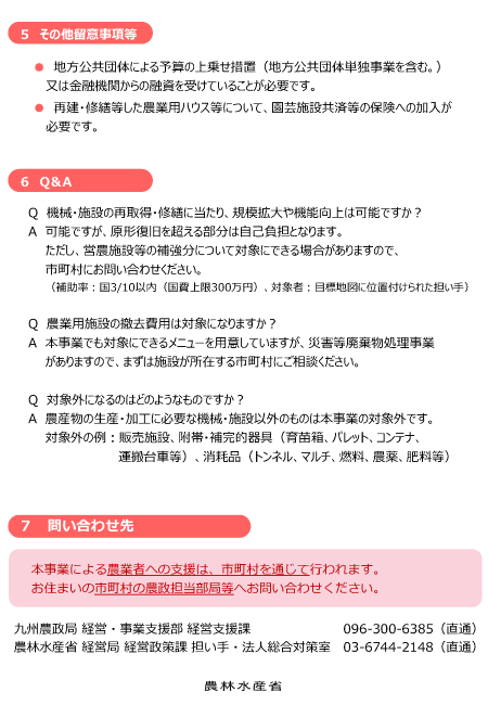 パンフレットの内容 5その他留意事項等 地方公共団体による予算の上乗せ措置(地方公共団体単独事業を含む。)又は金融機関からの融資を受けていることが必要です。再建・修繕等した農業用ハウス等について、園芸施設共済等の保険への加入が必要です。6Q&A Q機械・施設の再取得・修繕に当たり、規模拡大や機能向上は可能ですか?A可能ですが、原形復旧を超える部分は自己負担となります。ただし、営農施設等の補強分について対象にできる場合がありますので、市町村にお問い合わせください。Q農業用施設の撤去費用は対象になりますか?A本事業でも対象にできるメニューを用意していますが、災害等廃棄物処理事業がありますので、まずは施設が所在する市町村にご相談ください。Q対象外になるのはどのようなものですか?A農産物の生産・加工に必要な機械・施設以外のものは本事業の対象外です。対象外の例:販売施設、附帯・補完的器具(育苗箱、パレット、コンテナ、運搬台車等)、消耗品(トンネル、マルチ、燃料、農薬、肥料等)7問い合わせ先 本事業による農業者への支援は、市町村を通じて行われます。お住まいの市町村の農政担当部局等へお問い合わせください。九州農政局 経営・支援事業部 経営支援課096 300 6385 農林水産省 経営局 経営政策課 担い手・法人総合対策室03 6744 2148
