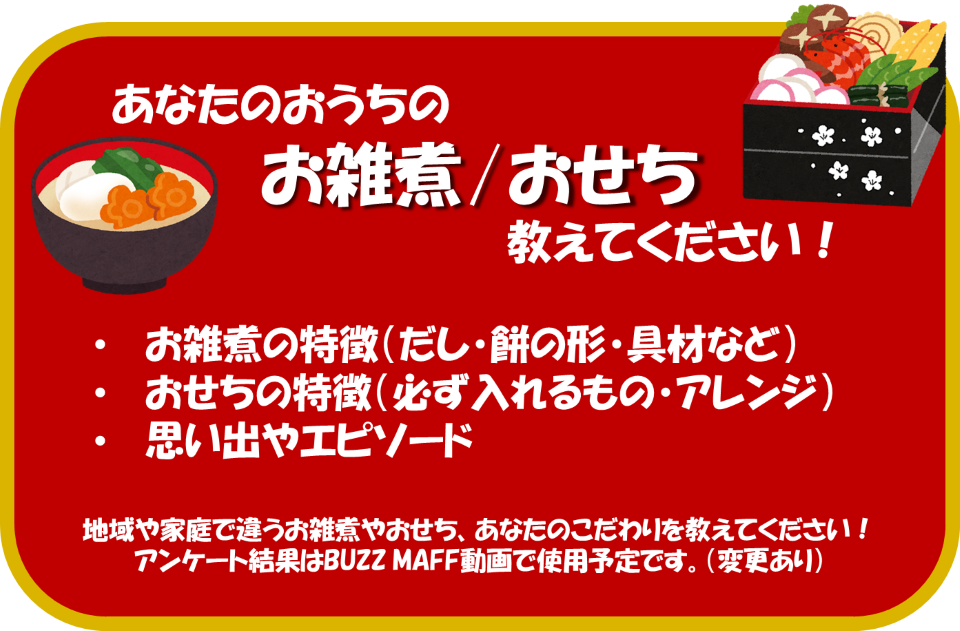 あなたのおうちのお雑煮やおせちを教えてください！お雑煮の特徴について、どのようなだしを使っていますか？餅の形は丸ですか？角ですか？具材についても教えてください。おせちの特徴はどのようなものですか？必ず入れるものやアレンジはありますか？お雑煮やおせちを食べたときの思い出やエピソードがあれば教えてください　地域や家庭で異なるお雑煮やおせち、あなたのこだわりを教えてください！アンケート結果はバズマフ動画で使用予定です。