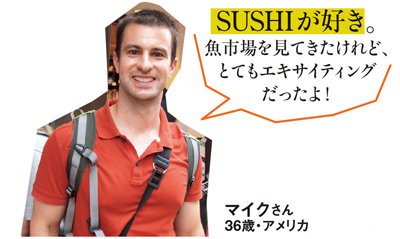 「SUSHIが好き。魚市場を見てきたけれど、とてもエキサイティングだったよ！」 マイクさん 36歳・アメリカ