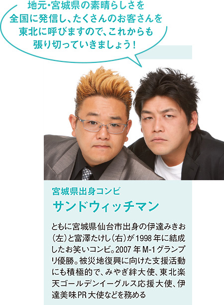 宮城県出身コンビ  サンドウィッチマン ともに宮城県仙台市出身の伊達みきお（左）と富澤たけし（右）が1998年に結成したお笑いコンビ。2007年M-1グランプリ優勝。被災地復興に向けた支援活動にも積極的で、みやぎ絆大使、東北楽天ゴールデンイーグルス応援大使、伊達美味PR大使などを務める「地元・宮城県の素晴らしさを全国に発信し、たくさんのお客さんを東北に呼びますので、これからも張り切っていきましょう！」 