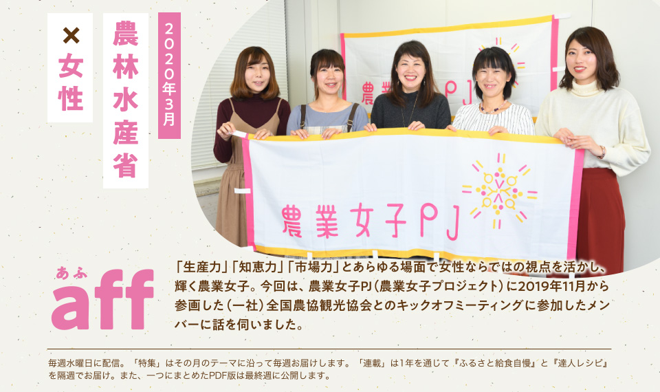 aff あふ　2020年3月　農林水産省×女性　「生産力」「知恵力」「市場力」とあらゆる場面で女性ならではの視点を活かし、輝く農業女子。今回は、農業女子PJ（農業女子プロジェクト）に2019年11月から参画した（一社）全国農協観光協会とのキックオフミーティングに参加したメンバーに話を伺いました。