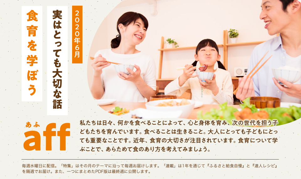 aff あふ　2020年6月　実はとっても大切な話「食育を学ぼう」私たちは日々、何かを食べることによって、心と身体を育み、次の世代を担う子どもたちを育んでいます。食べることは生きること。大人にとっても子どもにとっても重要なことです。近年、食育の大切さが注目されています。食育について学ぶことで、あらためて食のあり方を考えてみましょう。