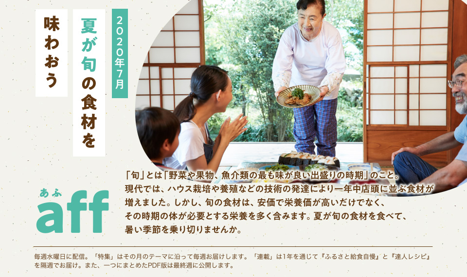 aff あふ　2020年7月　「旬」とは「野菜や果物、魚介類の最も味が良い出盛りの時期」のこと。現代では、ハウス栽培や養殖などの技術の発達により一年中店頭に並ぶ食材が増えました。しかし、旬の食材は、安価で栄養価が高いだけでなく、その時期の体が必要とする栄養を多く含みます。夏が旬の食材を食べて、暑い季節を乗り切りませんか。