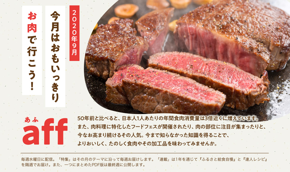 aff（あふ）20年9月号　今月はおもいっきりお肉で行こう！　50年前と比べると、日本人１人あたりの年間食肉消費量は3倍近くに増えています。また、肉料理に特化したフードフェスが開催されたり、肉の部位に注目が集まったりと、今なお高まり続けるその人気。今まで知らなかった知識を得ることで、よりおいしく、たのしく食肉やその加工品を味わってみませんか。