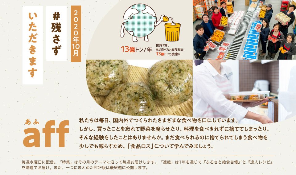 aff（あふ）20年10月号　残さずいただきます　私たちは毎日、国内外でつくられたさまざまな食べ物を口にしています。しかし、買ったことを忘れて野菜を腐らせたり、料理を食べきれずに捨ててしまったり、そんな経験をしたことはありませんか。まだ食べられるのに捨てられてしまう食べ物を少しでも減らすため、「食品ロス」について学んでみましょう。