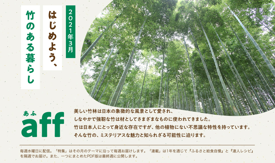 aff（あふ）21年3月号　はじめよう、竹のある暮らし　美しい竹林は日本の象徴的な風景として愛され、しなやかで強靭な竹として様々なものに使われてきました。竹は日本人にとって身近な存在ですが、他の植物にない不思議な特性を持っています。そんな竹のミステリアスな魅力と知られざる可能性に迫ります。