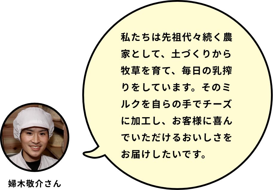 私たちは先祖代々続く農家として、土づくりから牧草を育て、毎日の乳搾りをしています。そのミルクを自らの手でチーズに加工し、お客様に喜んでいただけるおいしさをお届けしたいです。