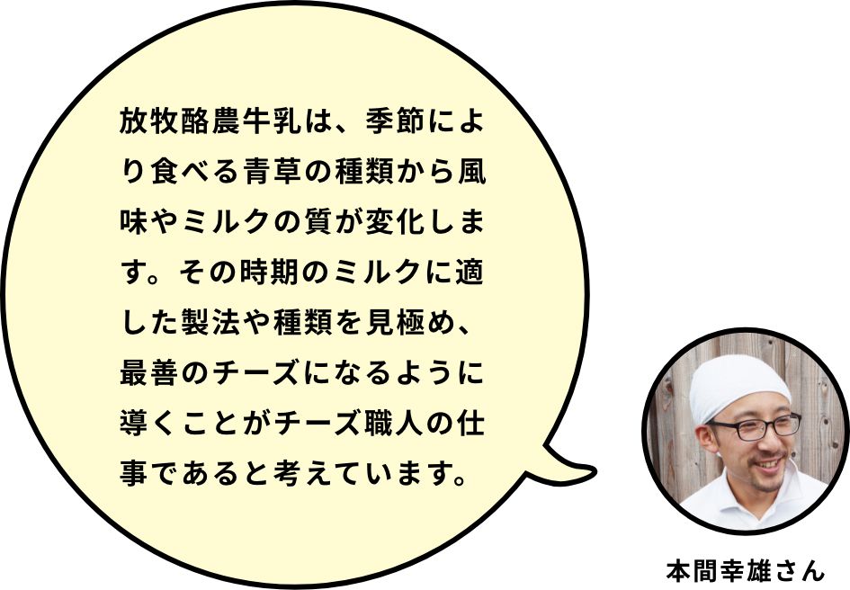 放牧酪農牛乳は、季節により食べる青草の種類から風味やミルクの質が変化します。その時期のミルクに適した製法や種類を見極め、最善のチーズになるように導くことがチーズ職人の仕事であると考えています。