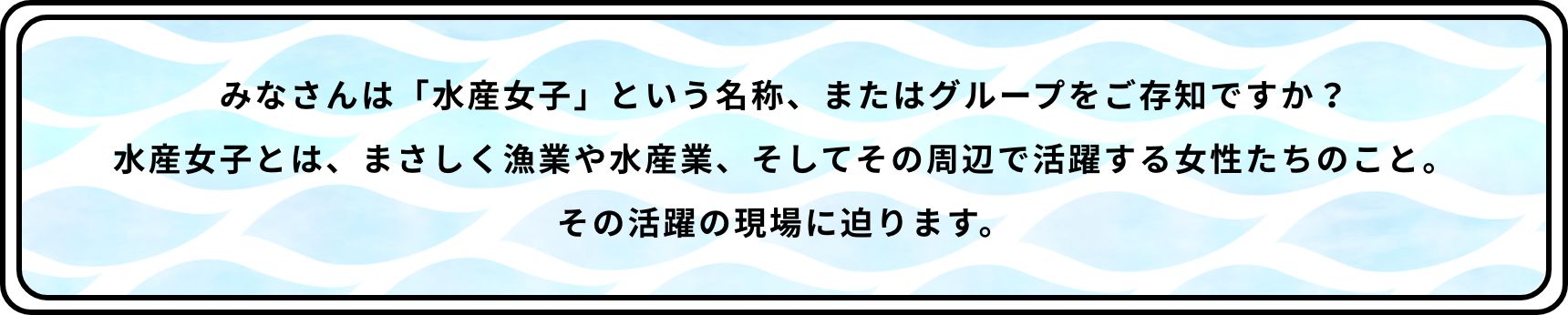 みなさんは「水産女子」という名称、またはグループをご存知ですか？水産女子とは、まさしく漁業や水産業、そしてその周辺で活躍する女性たちのこと。その活躍の現場に迫ります。