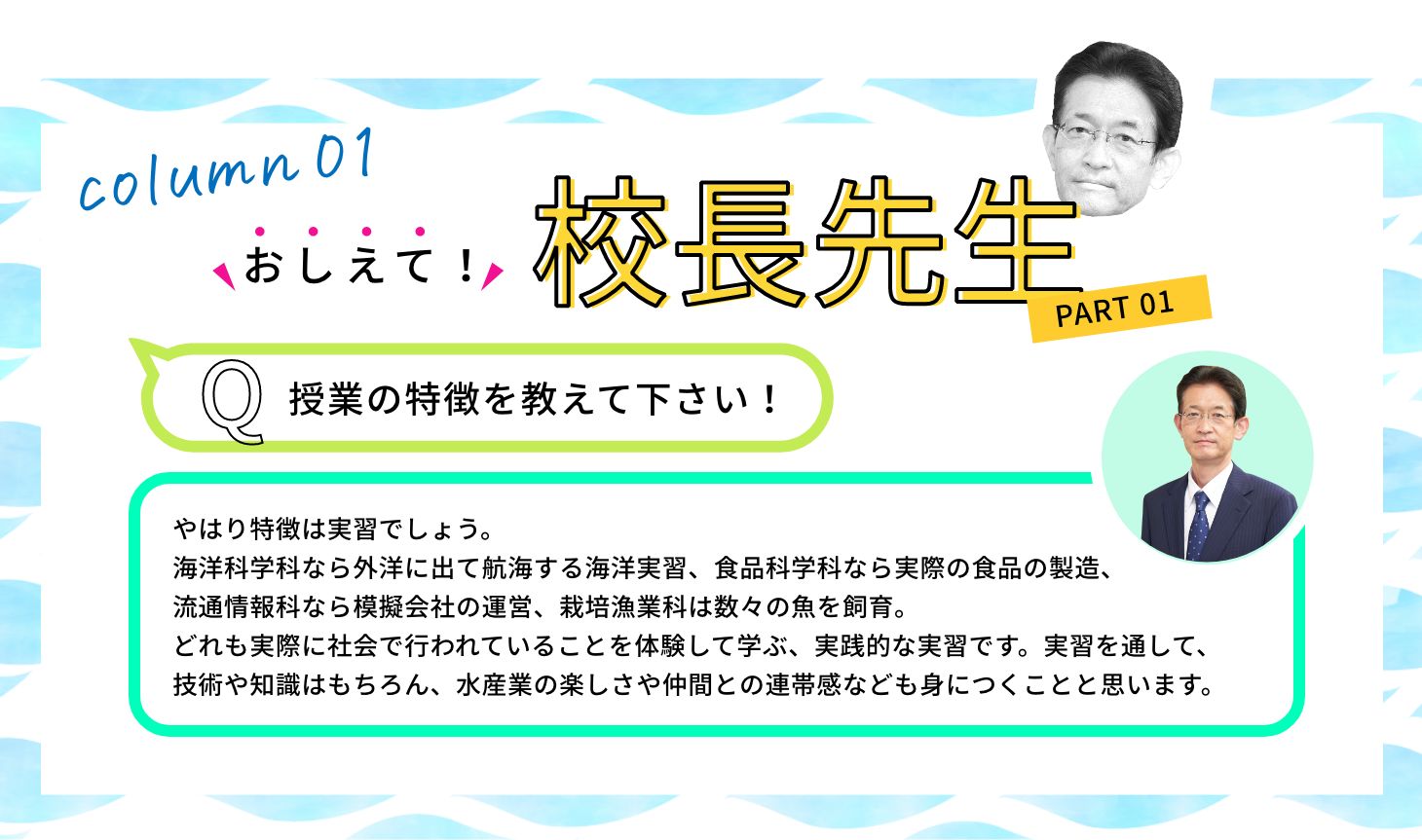 Q:授業の特徴を教えて下さい！ A:やはり特徴は実習でしょう。海洋科学科なら外洋に出て航海する海洋実習、食品科学科なら実際の食品の製造、流通情報科なら模擬会社の運営、栽培漁業科は数々の魚を飼育。どれも実際に社会で行われていることを体験して学ぶ、実践的な実習です。実習を通して、技術や知識はもちろん、水産業の楽しさや仲間との連帯感なども身につくことと思います。