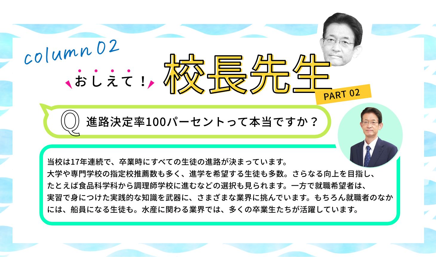 Q:進路決定率100パーセントって本当ですか？ A:当校は17年連続で、卒業時にすべての生徒の進路が決まっています。大学や専門学校の指定校推薦数も多く、進学を希望する生徒も多数。さらなる向上を目指し、たとえば食品科学科から調理師学校に進むなどの選択も見られます。一方で就職希望者は、実習で身につけた実践的な知識を武器に、さまざまな業界に挑んでいます。もちろん就職者のなかには、船員になる生徒も。水産に関わる業界では、多くの卒業生たちが活躍しています。