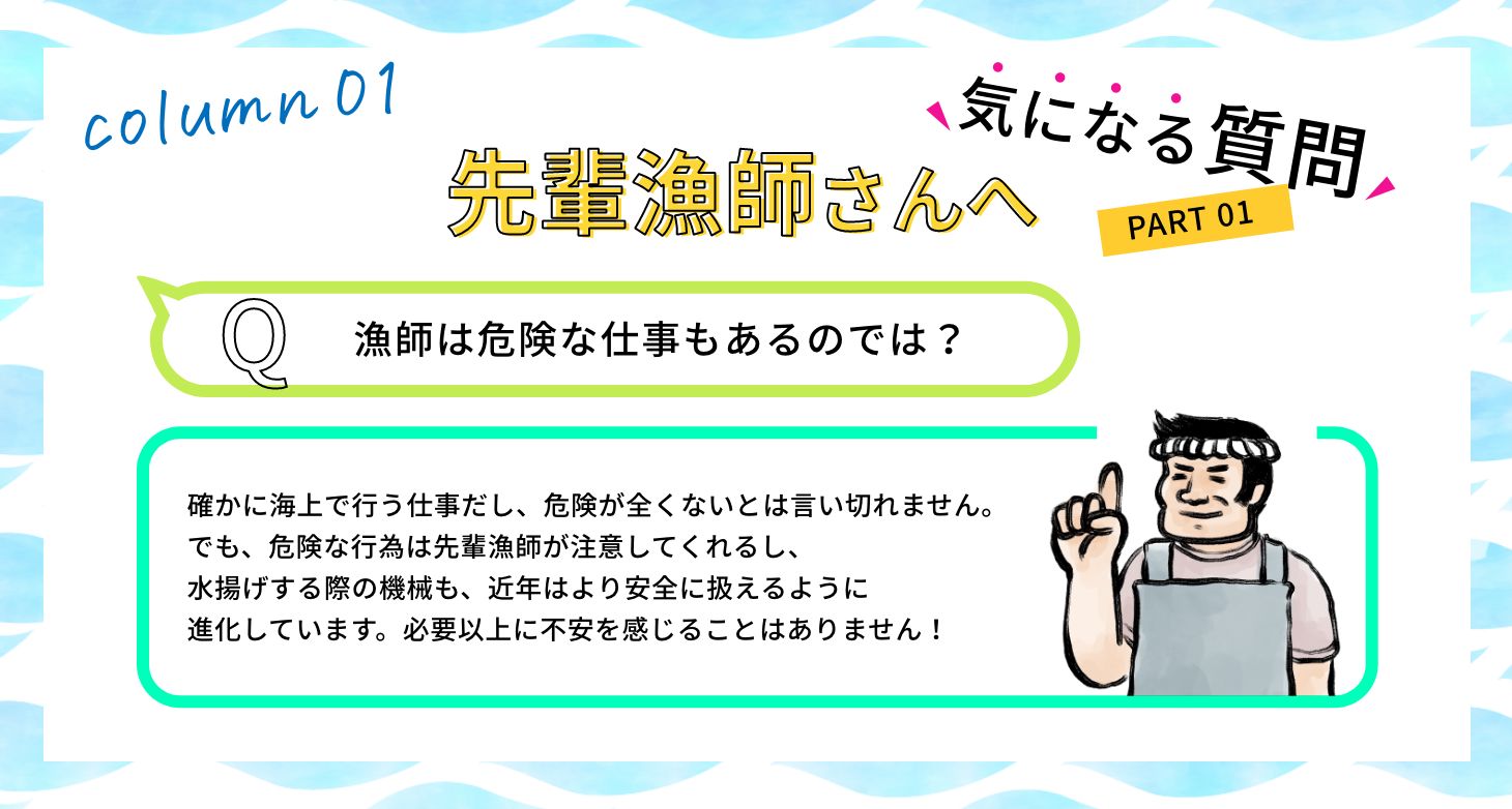 Q:漁師は危険な仕事もあるのでは? A:確かに海上で行う仕事だし、危険が全くないとは言い切れません。でも、危険な行為は先輩漁師が注意してくれるし、水揚げする際の機械も、近年はより安全に扱えるように進化しています。必要以上に不安を感じることはありません!