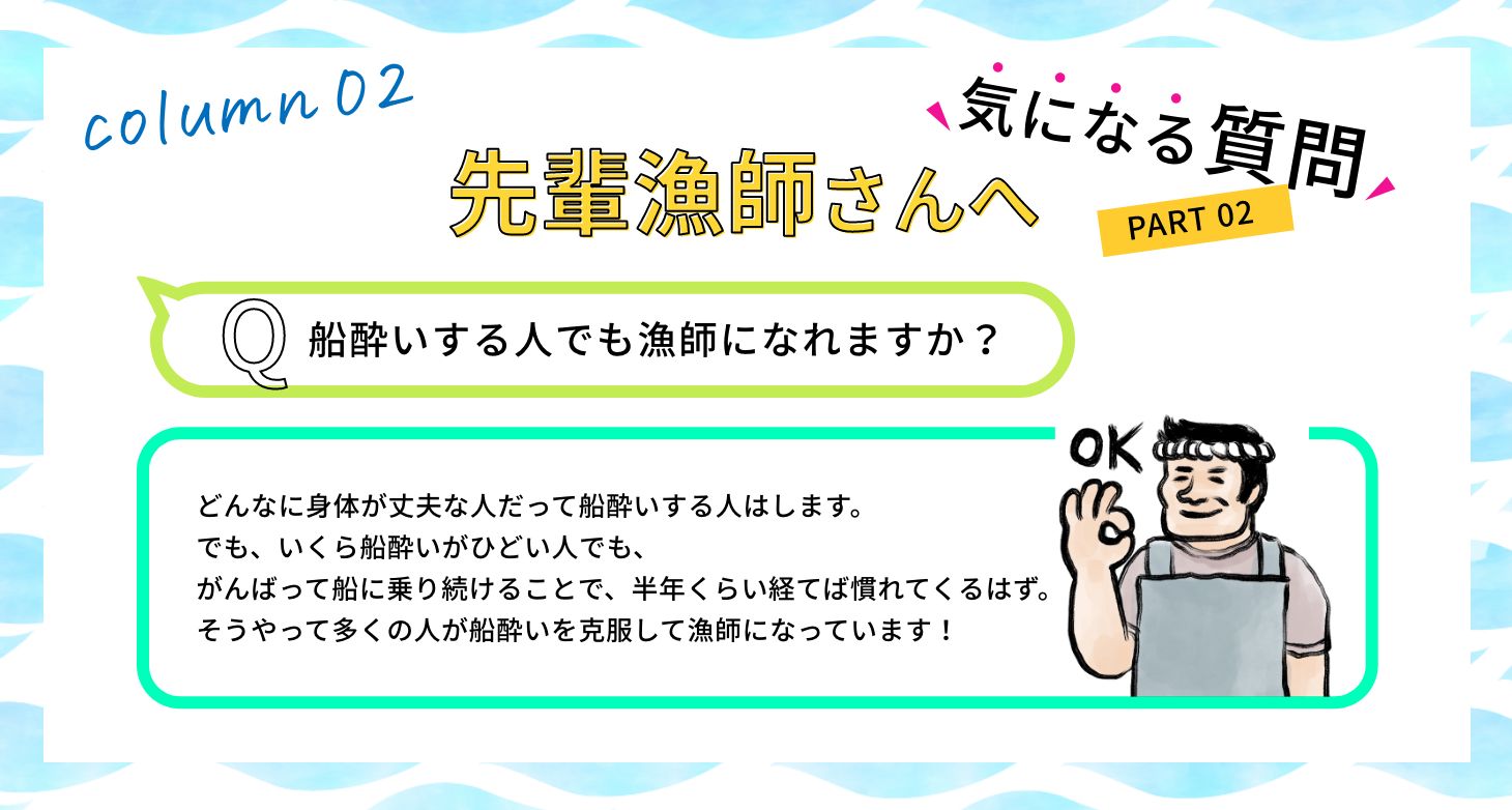 Q:船酔いする人でも漁師になれますか? A:どんなに身体が丈夫な人だって船酔いする人はします。でも、いくら船酔いがひどい人でも、がんばって船に乗り続けることで、半年くらい経てば慣れてくるはず。そうやって多くの人が船酔いを克服して漁師になっています!