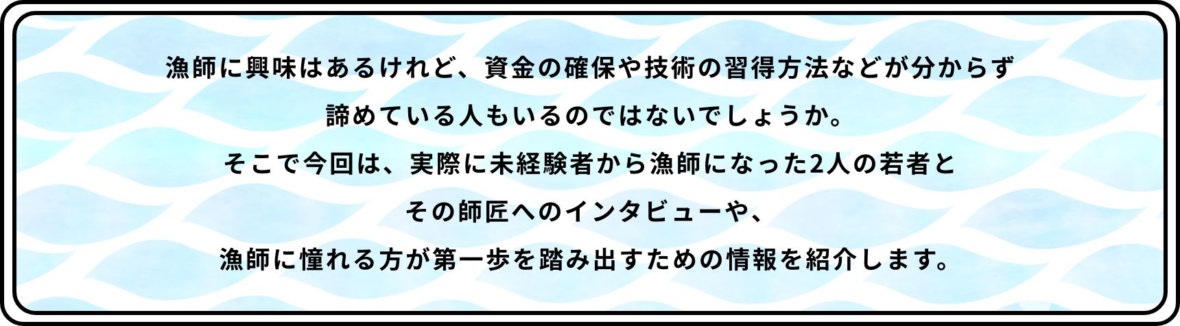 漁師に興味はあるけれど、資金の確保や技術の習得方法などが分からず諦めている人もいるのではないでしょうか。そこで今回は、実際に未経験者から漁師になった2人の若者とその師匠へのインタビューや、漁師に憧れる方が第一歩を踏み出すための情報を紹介します。