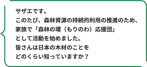 サザエです。このたび、森林資源の持続的利用の推進のため、家族で「森林の環(もりのわ)応援団」として活動を始めました。皆さんは日本の木材のことをどのくらい知っていますか?