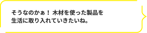 そうなのかぁ! 木材を使った製品を生活に取り入れていきたいね。