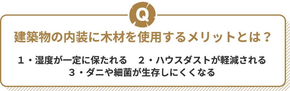 Q 建築物の内装に木材を使用するメリットとは? 1・湿度が一定に保たれる 2・ハウスダストが軽減される 3・ダニや細菌が生存しにくくなる