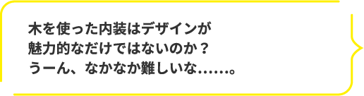 木を使った内装はデザインが魅力的なだけではないのか?うーん、なかなか難しいな……。