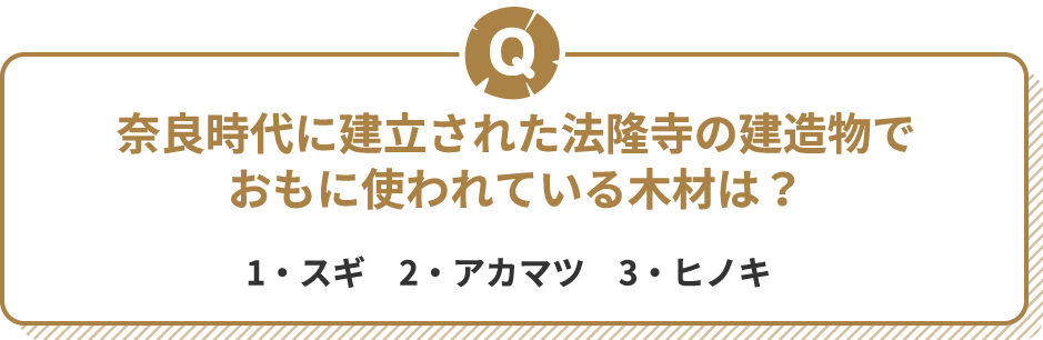 Q 奈良時代に建立された法隆寺の建造物でおもに使われている木材は? 1・スギ 2・アカマツ 3・ヒノキ