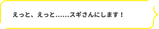 えっと、えっと……スギさんにします!