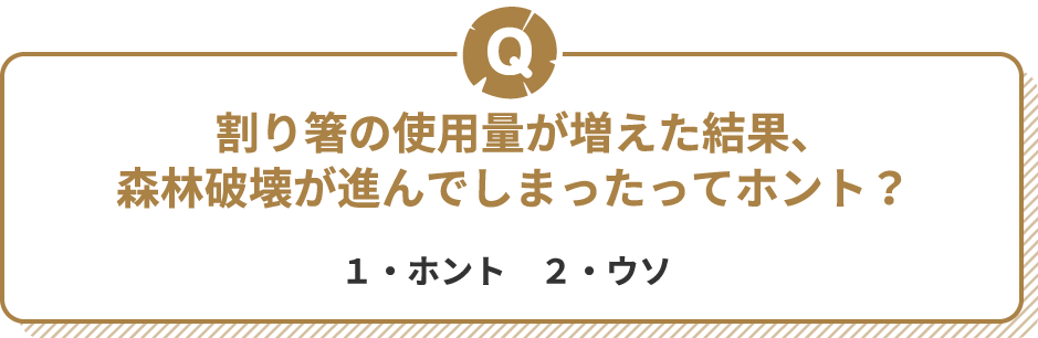 Q 割り箸の使用量が増えた結果、森林破壊が進んでしまったってホント? 1・ホント 2・ウソ
