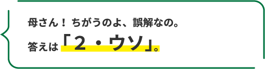 母さん! ちがうのよ、誤解なの。 答えは「2・ウソ」。