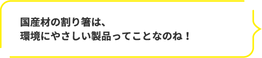 国産材の割り箸は、環境にやさしい製品ってことなのね!