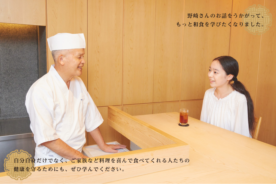 野﨑さんのお話をうかがって、もっと和食を学びたくなりました。 / 自分自身だけでなく、ご家族など料理を喜んで食べてくれる人たちの 健康を守るためにも、ぜひ学んでください。