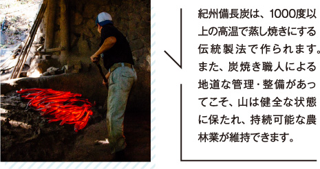 紀州備長炭は、1000度以上の高温で蒸し焼きにする伝統製法で作られます。また、炭焼き職人による地道な管理・整備があってこそ、山は健全な状態に保たれ、持続可能な農林業が維持できます。