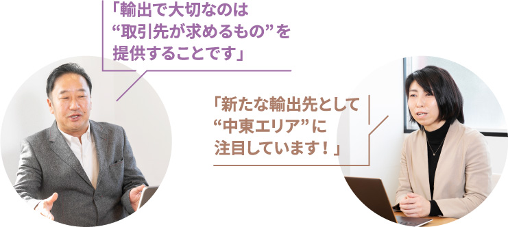 「輸出で大切なのは“取引先が求めるもの”を提供することです」 / 「新たな輸出先として“中東エリア”に注目しています!」