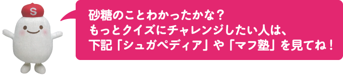 砂糖のことわかったかな?
もっとクイズにチャレンジしたい人は、
下記「シュガペディア」や「マフ塾」を見てね!
