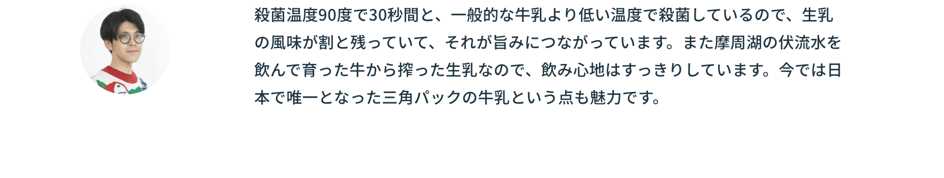 殺菌温度90度で30秒間と、一般的な牛乳より低い温度で殺菌しているので、生乳の風味が割と残っていて、それが旨みにつながっています。また摩周湖の伏流水を飲んで育った牛から搾った生乳なので、飲み心地はすっきりしています。今では日本で唯一となった三角パックの牛乳という点も魅力です。