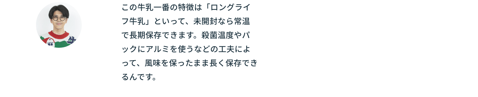 この牛乳一番の特徴は「ロングライフ牛乳」といって、未開封なら常温で長期保存できます。殺菌温度やパックにアルミを使うなどの工夫によって、風味を保ったまま長く保存できるんです。