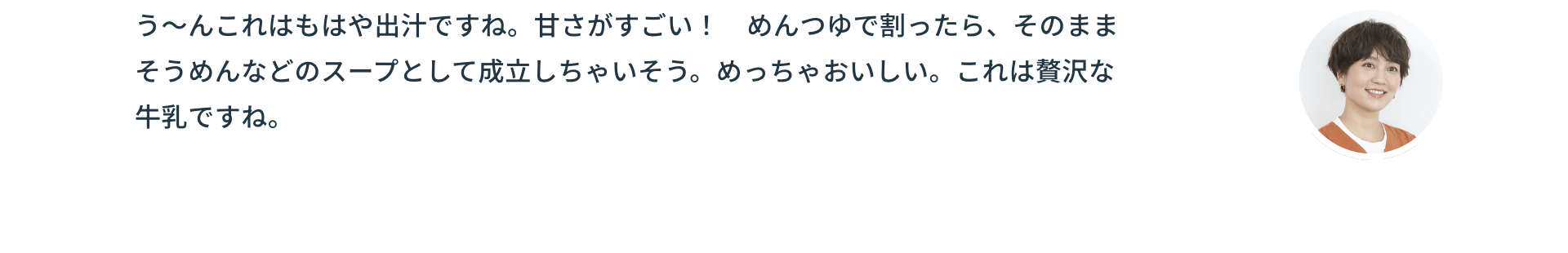 う～んこれはもはや出汁ですね。甘さがすごい！めんつゆで割ったら、そのままそうめんなどのスープとして成立しちゃいそう。めっちゃおいしい。これは贅沢な牛乳ですね。