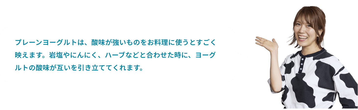 プレーンヨーグルトは、酸味が強いものをお料理に使うとすごく映えます。岩塩やにんにく、ハーブなどと合わせた時に、ヨーグルトの酸味が互いを引き立ててくれます。