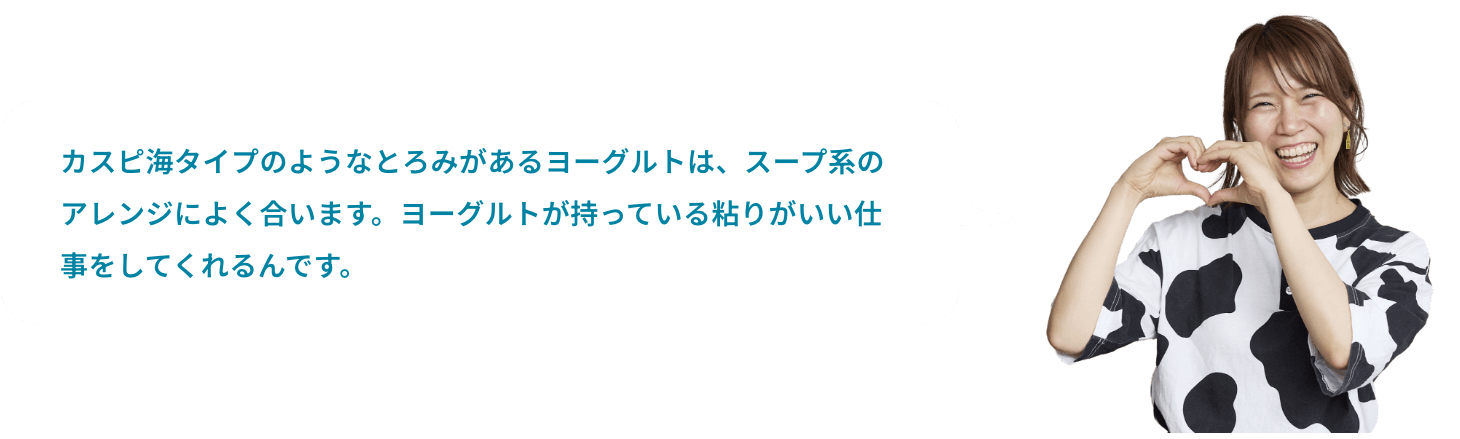 カスピ海タイプのようなとろみがあるヨーグルトは、スープ系のアレンジによく合います。ヨーグルトが持っている粘りがいい仕事をしてくれるんです。