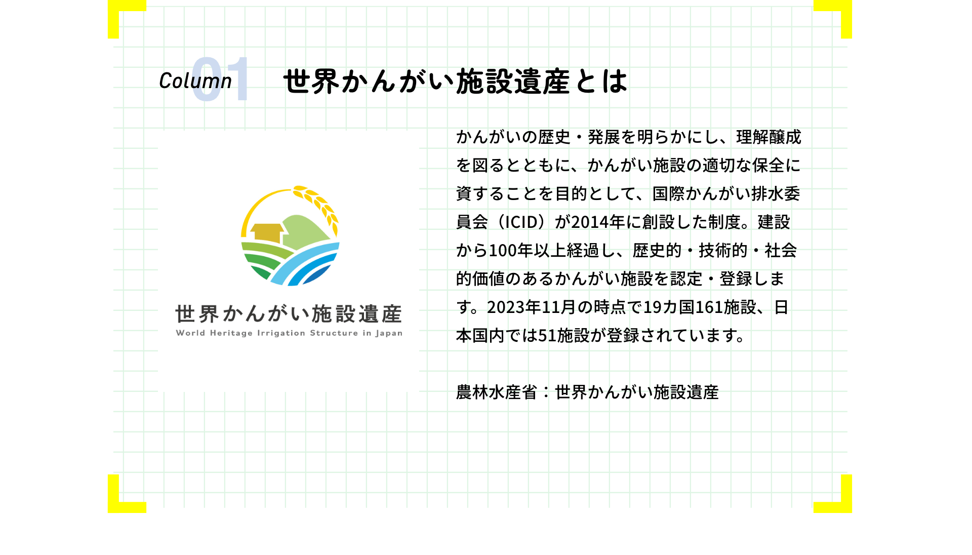 世界かんがい施設遺産とは かんがいの歴史・発展を明らかにし、理解醸成を図るとともに、かんがい施設の適切な保全に資することを目的として、国際かんがい排水委員会（ICID）が2014年に創設した制度。建設から100年以上経過し、歴史的・技術的・社会的価値のあるかんがい施設を認定・登録します。2023年11月の時点で19カ国161施設、日本国内では51施設が登録されています。