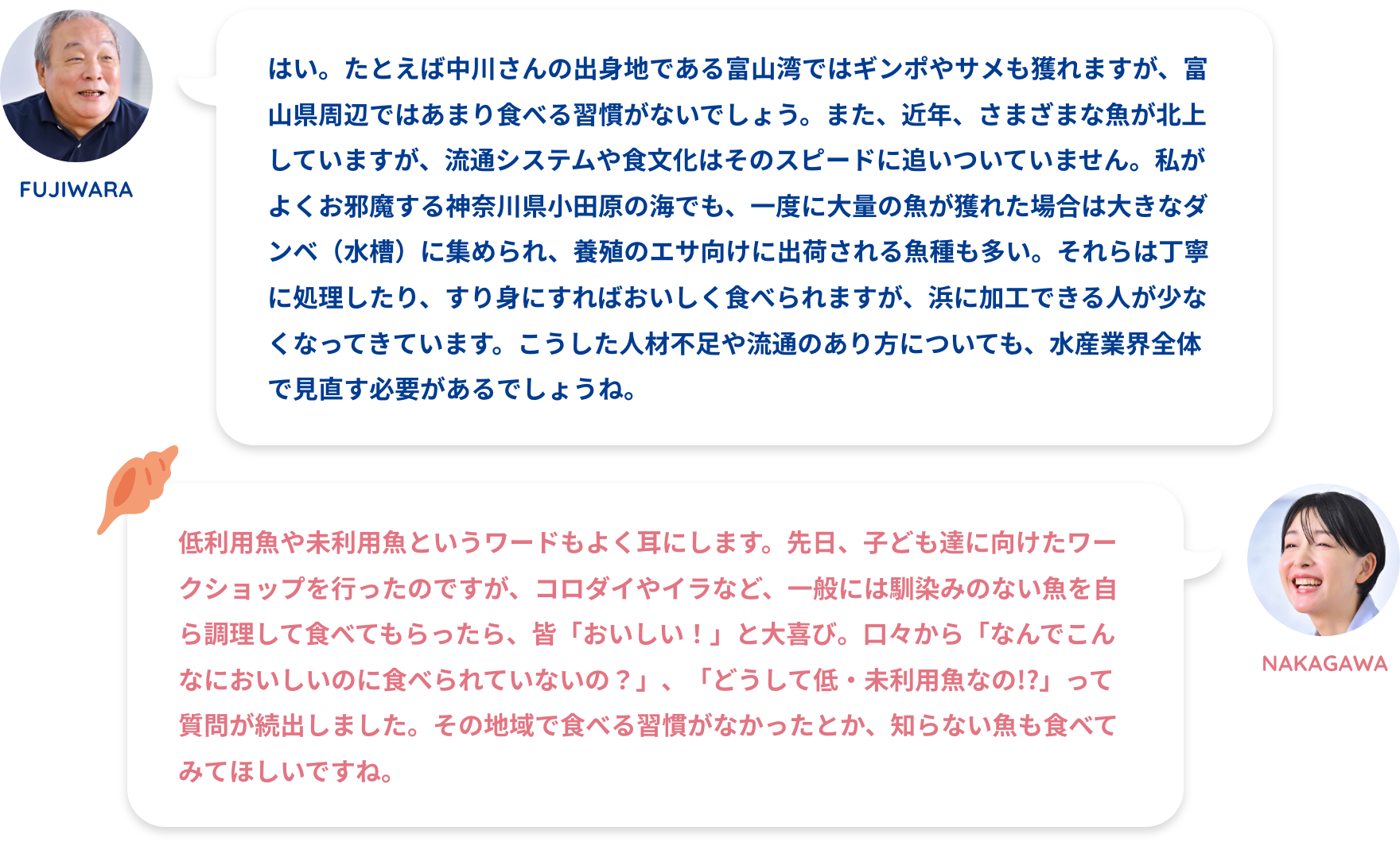 FUJIWARA:はい。たとえば中川さんの出身地である富山湾ではギンポやサメも獲れますが、富山県周辺ではあまり食べる習慣がないでしょう。また、近年、さまざまな魚が北上していますが、流通システムや食文化はそのスピードに追いついていません。私がよくお邪魔する神奈川県小田原の海でも、一度に大量の魚が獲れた場合は大きなダンベ(水槽)に集められ、養殖のエサ向けに出荷される魚種も多い。それらは丁寧に処理したり、すり身にすればおいしく食べられますが、浜に加工できる人が少なくなってきています。こうした人材不足や流通のあり方についても、水産業界全体で見直す必要があるでしょうね。NAKAGAWA:低利用魚や未利用魚というワードもよく耳にします。先日、子ども達に向けたワークショップを行ったのですが、コロダイやイラなど、一般には馴染みのない魚を自ら調理して食べてもらったら、皆「おいしい!」と大喜び。口々から「なんでこんなにおいしいのに食べられていないの?」、「どうして低・未利用魚なの!?」って質問が続出しました。その地域で食べる習慣がなかったとか、知らない魚も食べてみてほしいですね。